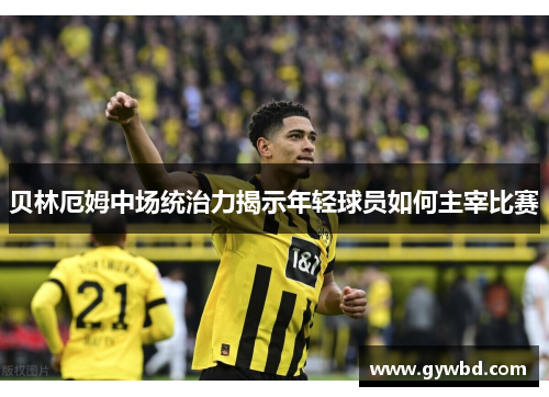 贝林厄姆中场统治力揭示年轻球员如何主宰比赛